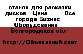 станок для раскатки дисков › Цена ­ 75 - Все города Бизнес » Оборудование   . Белгородская обл.